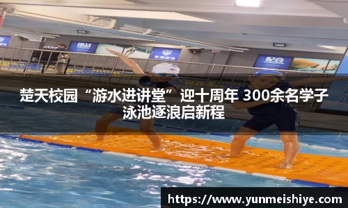楚天校园“游水进讲堂”迎十周年 300余名学子泳池逐浪启新程